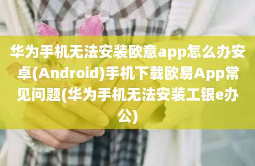 华为手机无法安装欧意app怎么办安卓(Android)手机下载欧易App常见问题(华为手机无法安装工银e办公)