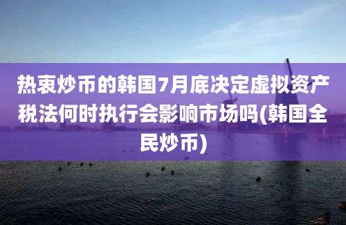 热衷炒币的韩国7月底决定虚拟资产税法何时执行会影响市场吗(韩国全民炒币)