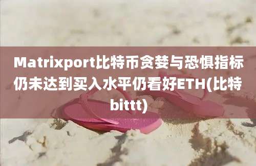 Matrixport比特币贪婪与恐惧指标仍未达到买入水平仍看好ETH(比特bittt)