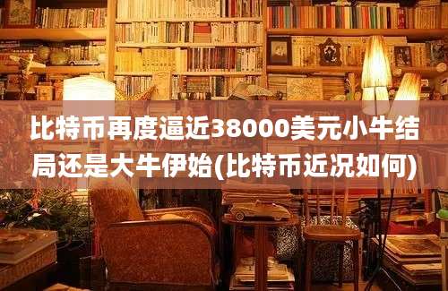 比特币再度逼近38000美元小牛结局还是大牛伊始(比特币近况如何)