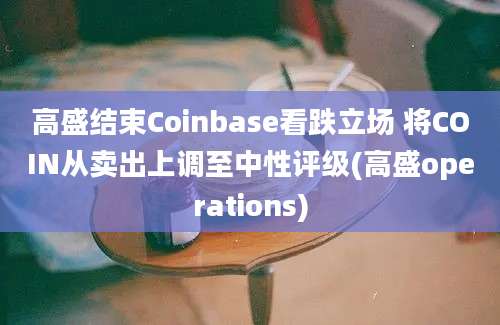 高盛结束Coinbase看跌立场 将COIN从卖出上调至中性评级(高盛operations)