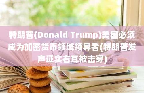 特朗普(Donald Trump)美国必须成为加密货币领域领导者(特朗普发声证实右耳被击穿)