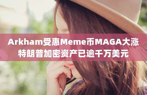 Arkham受惠Meme币MAGA大涨特朗普加密资产已逾千万美元