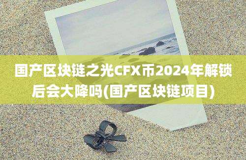 国产区块链之光CFX币2024年解锁后会大降吗(国产区块链项目)