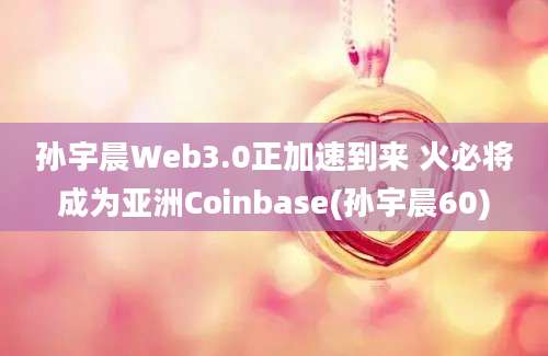 孙宇晨Web3.0正加速到来 火必将成为亚洲Coinbase(孙宇晨60)