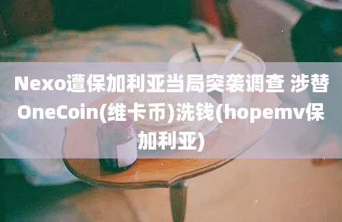 Nexo遭保加利亚当局突袭调查 涉替OneCoin(维卡币)洗钱(hopemv保加利亚)