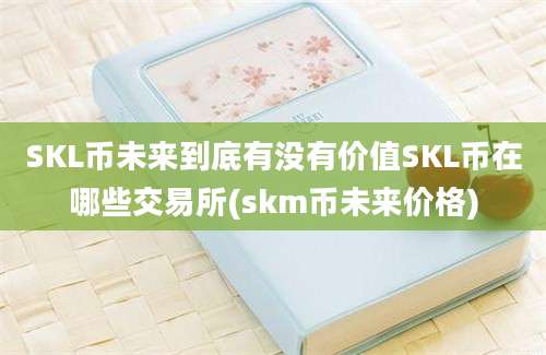 SKL币未来到底有没有价值SKL币在哪些交易所(skm币未来价格)