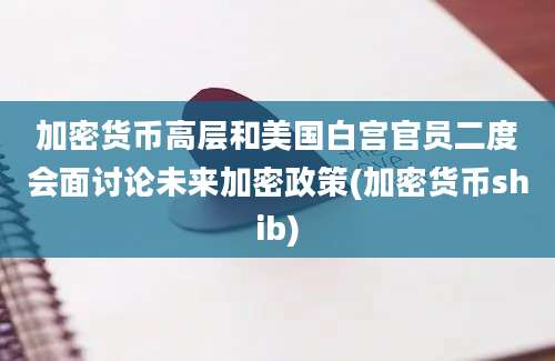 加密货币高层和美国白宫官员二度会面讨论未来加密政策(加密货币shib)