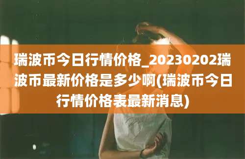 瑞波币今日行情价格_20230202瑞波币最新价格是多少啊(瑞波币今日行情价格表最新消息)