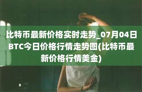 比特币最新价格实时走势_07月04日BTC今日价格行情走势图(比特币最新价格行情美金)