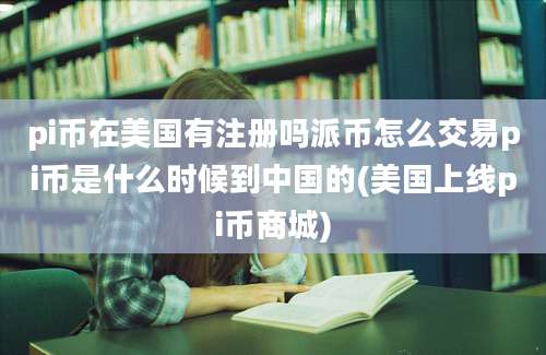 pi币在美国有注册吗派币怎么交易pi币是什么时候到中国的(美国上线pi币商城)