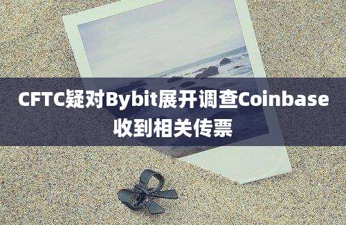 CFTC疑对Bybit展开调查Coinbase收到相关传票