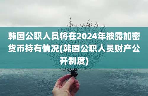 韩国公职人员将在2024年披露加密货币持有情况(韩国公职人员财产公开制度)