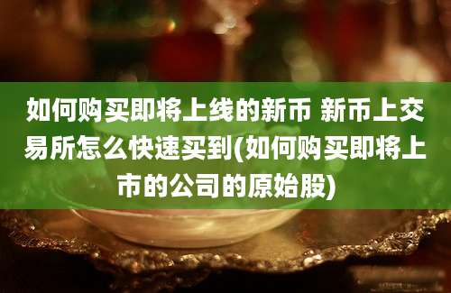 如何购买即将上线的新币 新币上交易所怎么快速买到(如何购买即将上市的公司的原始股)