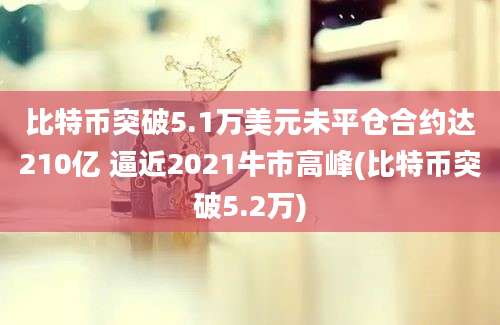 比特币突破5.1万美元未平仓合约达210亿 逼近2021牛市高峰(比特币突破5.2万)