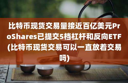 比特币现货交易量接近百亿美元ProShares已提交5档杠杆和反向ETF(比特币现货交易可以一直放着交易吗)