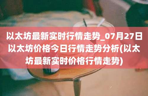 以太坊最新实时行情走势_07月27日以太坊价格今日行情走势分析(以太坊最新实时价格行情走势)