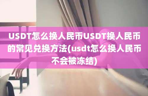 USDT怎么换人民币USDT换人民币的常见兑换方法(usdt怎么换人民币不会被冻结)