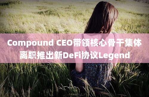 Compound CEO带领核心骨干集体离职推出新DeFi协议Legend