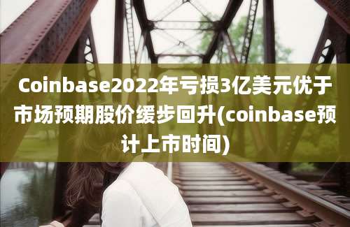 Coinbase2022年亏损3亿美元优于市场预期股价缓步回升(coinbase预计上市时间)