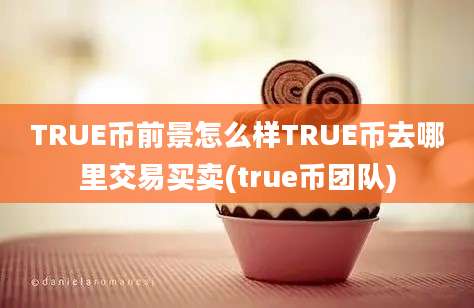 TRUE币前景怎么样TRUE币去哪里交易买卖(true币团队)