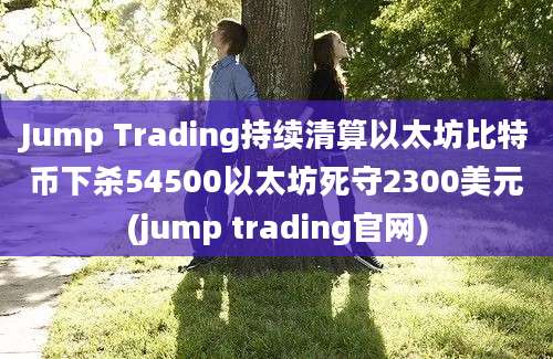 Jump Trading持续清算以太坊比特币下杀54500以太坊死守2300美元(jump trading官网)