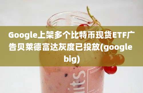 Google上架多个比特币现货ETF广告贝莱德富达灰度已投放(google big)