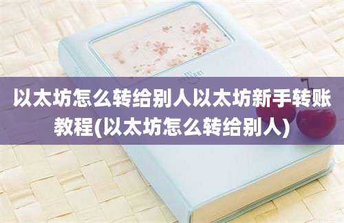 以太坊怎么转给别人以太坊新手转账教程(以太坊怎么转给别人)