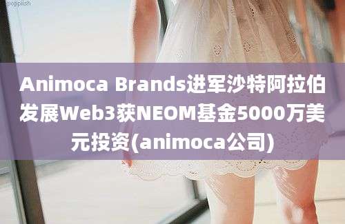 Animoca Brands进军沙特阿拉伯发展Web3获NEOM基金5000万美元投资(animoca公司)