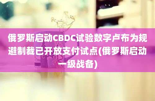 俄罗斯启动CBDC试验数字卢布为规避制裁已开放支付试点(俄罗斯启动一级战备)