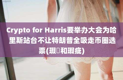 Crypto for Harris要举办大会为哈 里斯站台不让特朗普全吸走币圈选票(瑕玼和瑕疵)