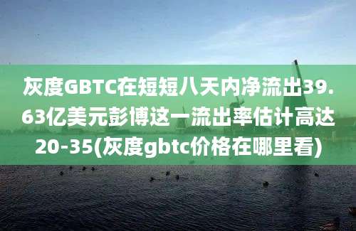 灰度GBTC在短短八天内净流出39.63亿美元彭博这一流出率估计高达20-35(灰度gbtc价格在哪里看)