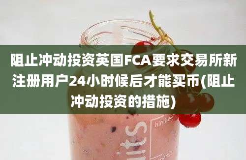 阻止冲动投资英国FCA要求交易所新注册用户24小时候后才能买币(阻止冲动投资的措施)