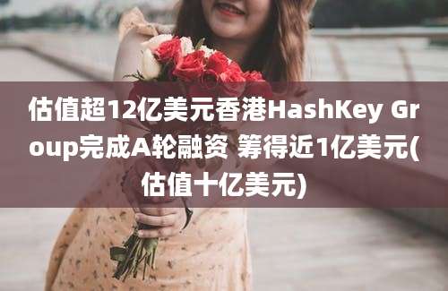 估值超12亿美元香港HashKey Group完成A轮融资 筹得近1亿美元(估值十亿美元)