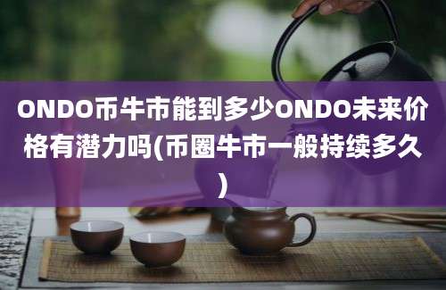 ONDO币牛市能到多少ONDO未来价格有潜力吗(币圈牛市一般持续多久)