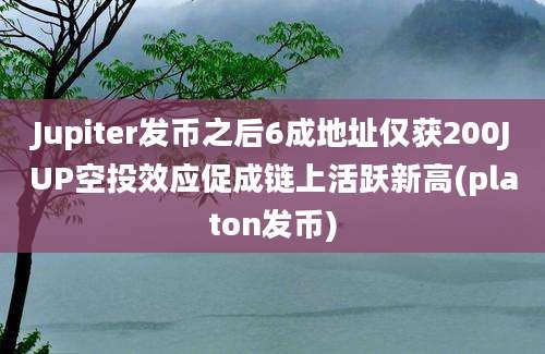 Jupiter发币之后6成地址仅获200JUP空投效应促成链上活跃新高(platon发币)