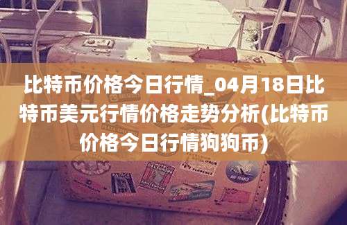 比特币价格今日行情_04月18日比特币美元行情价格走势分析(比特币价格今日行情狗狗币)