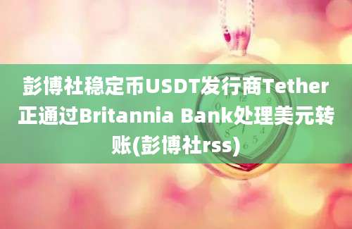 彭博社稳定币USDT发行商Tether正通过Britannia Bank处理美元转账(彭博社rss)