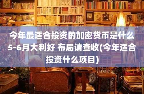 今年最适合投资的加密货币是什么5-6月大利好 布局请查收(今年适合投资什么项目)