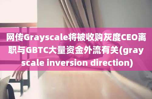 网传Grayscale将被收购灰度CEO离职与GBTC大量资金外流有关(gray scale inversion direction)