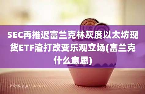 SEC再推迟富兰克林灰度以太坊现货ETF渣打改变乐观立场(富兰克什么意思)