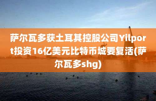 萨尔瓦多获土耳其控股公司Yilport投资16亿美元比特币城要复活(萨尔瓦多shg)