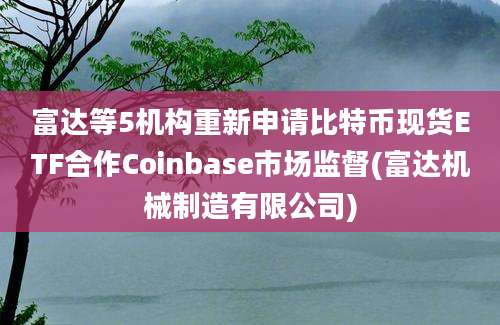 富达等5机构重新申请比特币现货ETF合作Coinbase市场监督(富达机械制造有限公司)