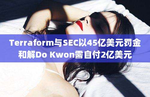 Terraform与SEC以45亿美元罚金和解Do Kwon需自付2亿美元