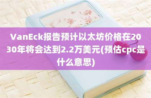 VanEck报告预计以太坊价格在2030年将会达到2.2万美元(预估cpc是什么意思)