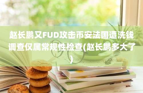 赵长鹏又FUD攻击币安法国遭洗钱调查仅属常规性检查(赵长鹏多大了)