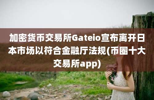 加密货币交易所Gateio宣布离开日本市场以符合金融厅法规(币圈十大交易所app)