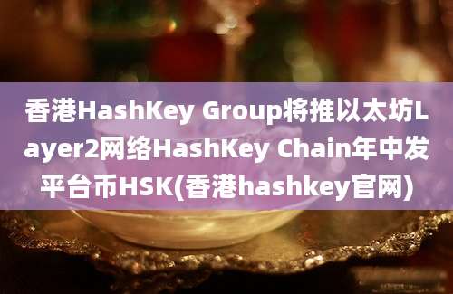 香港HashKey Group将推以太坊Layer2网络HashKey Chain年中发平台币HSK(香港hashkey官网)