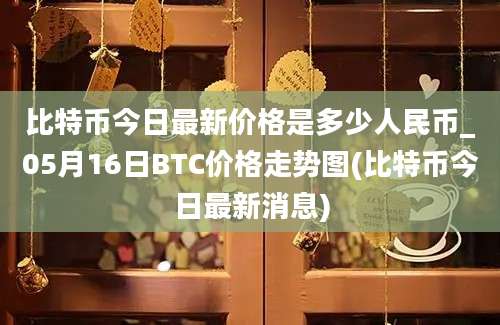 比特币今日最新价格是多少人民币_05月16日BTC价格走势图(比特币今日最新消息)