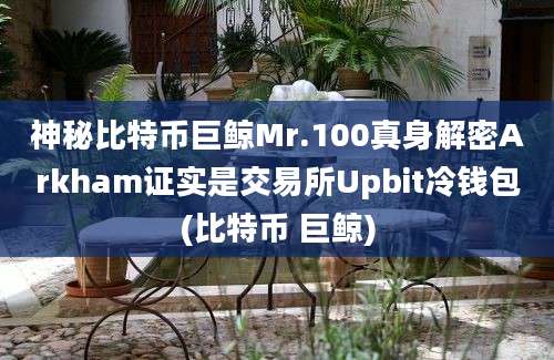 神秘比特币巨鲸Mr.100真身解密Arkham证实是交易所Upbit冷钱包(比特币 巨鲸)